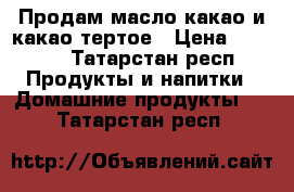 Продам масло какао и какао тертое › Цена ­ 1 000 - Татарстан респ. Продукты и напитки » Домашние продукты   . Татарстан респ.